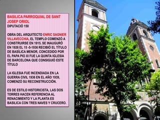 BASILICA PARROQUIAL DE SANT JOSEP ORIOLDIPUTACIÓ 150OBRA DEL ARQUITECTO ENRIC SAGNIER VILLAVECCHIA, EL TEMPLO COMENZÓ A CONSTRUIRSE EN 1915. SE INAUGURÓ EN 1926 EL 15 -5-1936 RECIBIÓ EL TÍTULO DE BASÍLICA MENOR, CONCEDIDO POR EL PAPA PIO XI FUE LA QUINTA IGLESIA DE BARCELONA QUE CONSIGUIÓ ESTE TÍTULOLA IGLESIA FUE INCENDIADA EN LA GUERRA CIVIL 1936 EN EL AÑO 1939, COMENZÓ SU RECONSTRUCCIÓN.ES DE ESTILO HISTORICISTA, LAS DOS TORRES HACEN REFERENCIA AL RENACIMIENTO Y LA PLANTA ES BASILICA CON TRES NAVES Y CRUCERO.