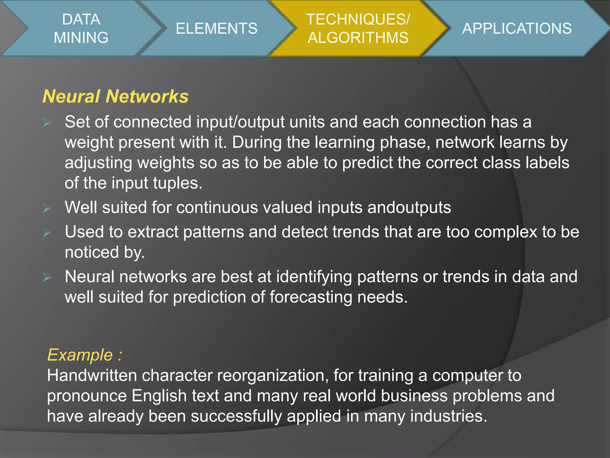DATA 
MINING 
ELEMENTS 
Neural Networks 
TECHNIQUES/ 
ALGORITHMS 
 Set of connected input/output units and each connection has a 
weight present with it. During the learning phase, network learns by 
adjusting weights so as to be able to predict the correct class labels 
of the input tuples. 
 Well suited for continuous valued inputs andoutputs 
 Used to extract patterns and detect trends that are too complex to be 
noticed by. 
 Neural networks are best at identifying patterns or trends in data and 
well suited for prediction of forecasting needs. 
APPLICATIONS 
Example : 
Handwritten character reorganization, for training a computer to 
pronounce English text and many real world business problems and 
have already been successfully applied in many industries. 
 