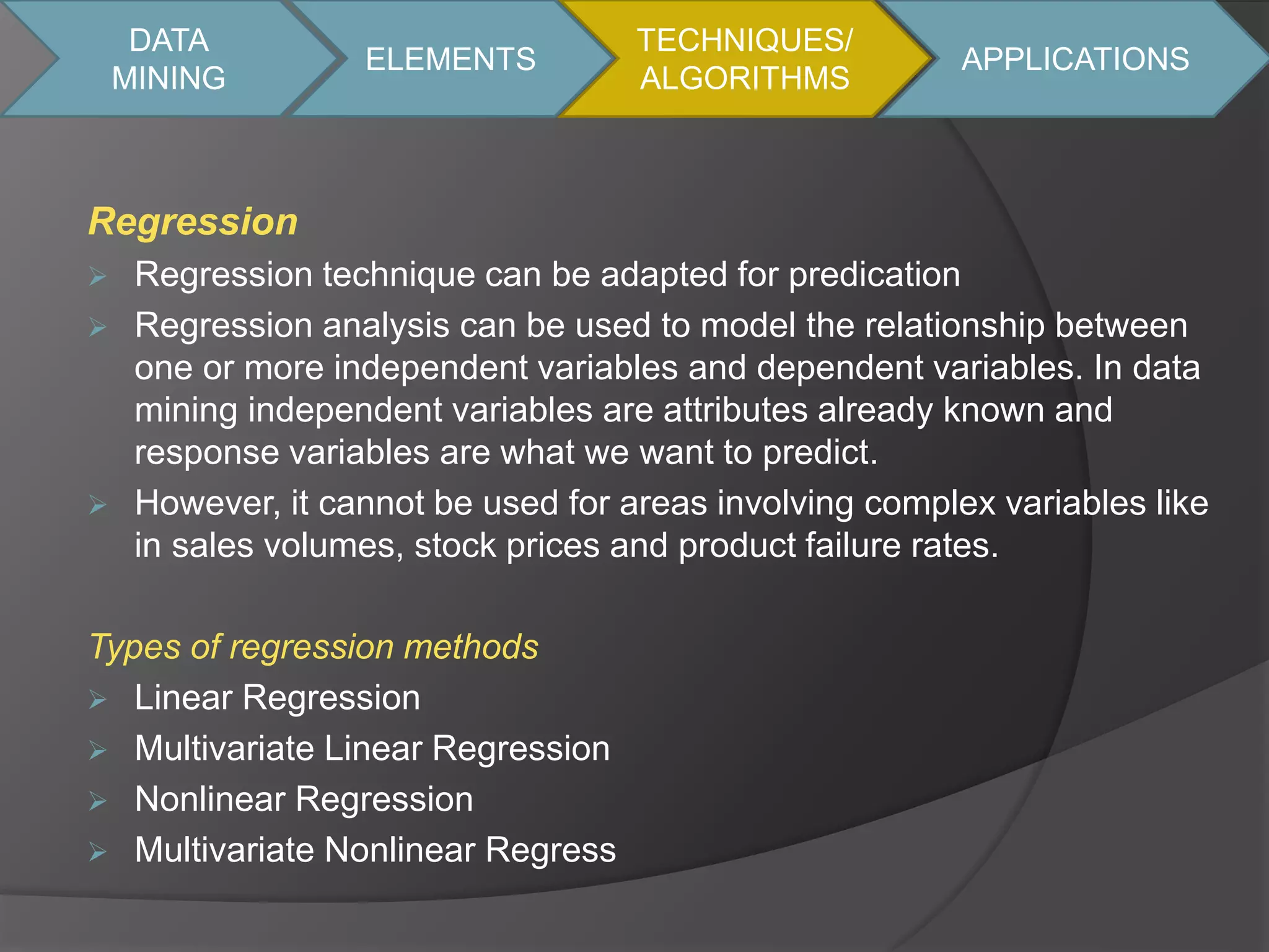 DATA 
MINING 
Regression 
ELEMENTS 
 Regression technique can be adapted for predication 
 Regression analysis can be used to model the relationship between 
one or more independent variables and dependent variables. In data 
mining independent variables are attributes already known and 
response variables are what we want to predict. 
 However, it cannot be used for areas involving complex variables like 
in sales volumes, stock prices and product failure rates. 
Types of regression methods 
 Linear Regression 
 Multivariate Linear Regression 
 Nonlinear Regression 
 Multivariate Nonlinear Regress 
TECHNIQUES/ 
ALGORITHMS 
APPLICATIONS 
 