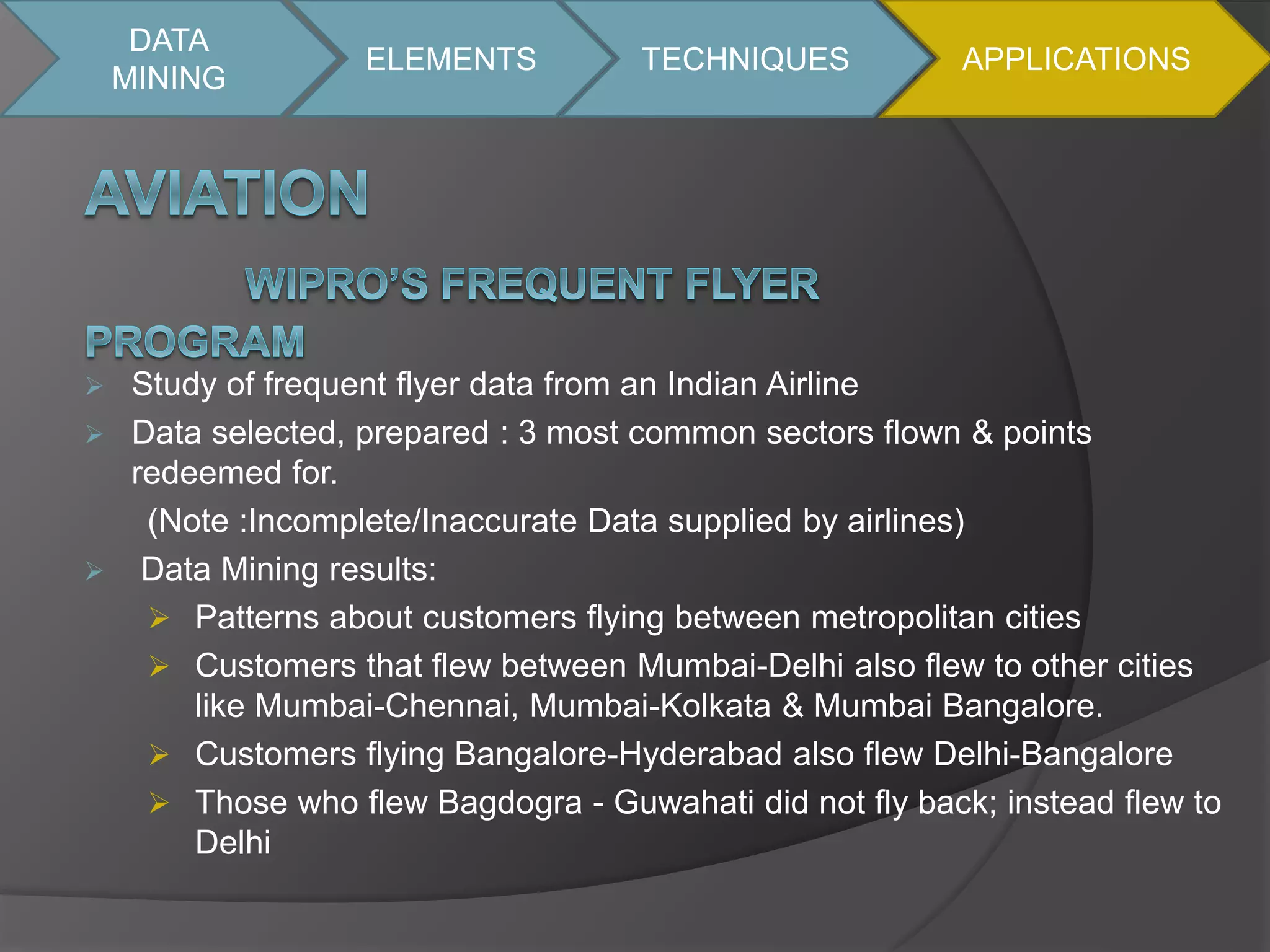 DATA 
MINING 
ELEMENTS TECHNIQUES APPLICATIONS 
 Study of frequent flyer data from an Indian Airline 
 Data selected, prepared : 3 most common sectors flown & points 
redeemed for. 
(Note :Incomplete/Inaccurate Data supplied by airlines) 
 Data Mining results: 
 Patterns about customers flying between metropolitan cities 
 Customers that flew between Mumbai-Delhi also flew to other cities 
like Mumbai-Chennai, Mumbai-Kolkata & Mumbai Bangalore. 
 Customers flying Bangalore-Hyderabad also flew Delhi-Bangalore 
 Those who flew Bagdogra - Guwahati did not fly back; instead flew to 
Delhi 
 