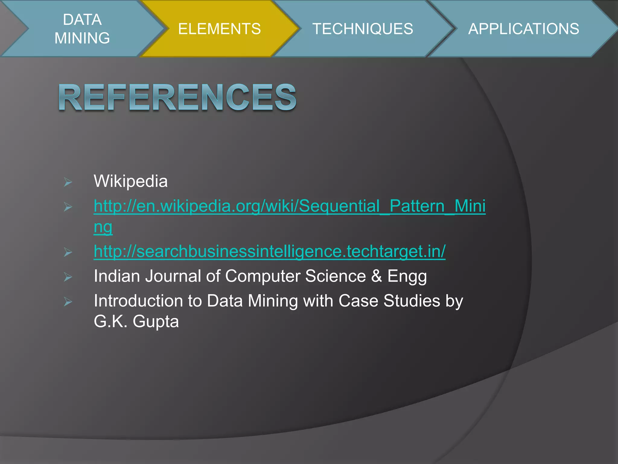 DATA 
MINING 
 Wikipedia 
ELEMENTS TECHNIQUES APPLICATIONS 
 http://en.wikipedia.org/wiki/Sequential_Pattern_Mini 
ng 
 http://searchbusinessintelligence.techtarget.in/ 
 Indian Journal of Computer Science & Engg 
 Introduction to Data Mining with Case Studies by 
G.K. Gupta 
