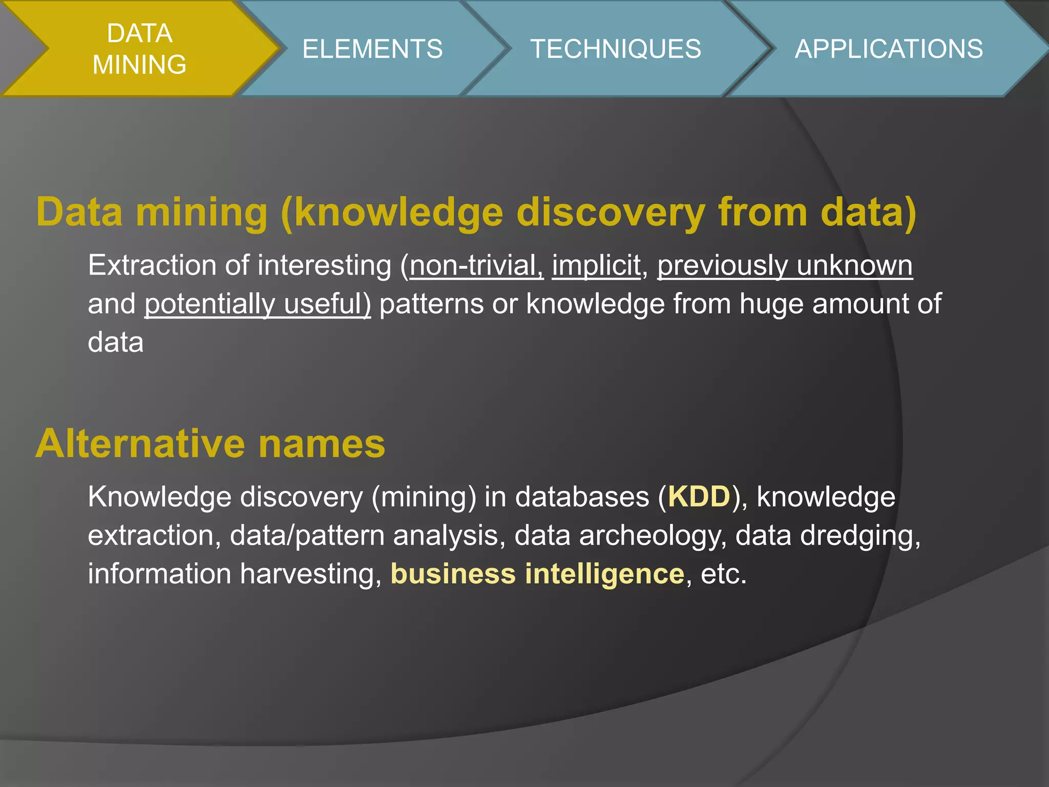 DATA 
MINING 
ELEMENTS TECHNIQUES APPLICATIONS 
Data mining (knowledge discovery from data) 
Extraction of interesting (non-trivial, implicit, previously unknown 
and potentially useful) patterns or knowledge from huge amount of 
data 
Alternative names 
Knowledge discovery (mining) in databases (KDD), knowledge 
extraction, data/pattern analysis, data archeology, data dredging, 
information harvesting, business intelligence, etc. 
 