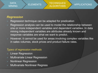 DATA 
MINING 
Regression 
ELEMENTS 
 Regression technique can be adapted for predication 
 Regression analysis can be used to model the relationship between 
one or more independent variables and dependent variables. In data 
mining independent variables are attributes already known and 
response variables are what we want to predict. 
 However, it cannot be used for areas involving complex variables like 
in sales volumes, stock prices and product failure rates. 
Types of regression methods 
 Linear Regression 
 Multivariate Linear Regression 
 Nonlinear Regression 
 Multivariate Nonlinear Regress 
TECHNIQUES/ 
ALGORITHMS 
APPLICATIONS 
 