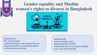 Gender equality and Muslim
women's rights to divorce in Bangladesh
Submitted To
Ms. Azizun Nahar
Assistant Professor and Assistant Proctor
Department Of Law and Human Rights
University Of Asia Pacific
Submitted By
Sumiya Rahman Anha
Registration ID: 2121039
Department Of Law and Human Rights
University Of Asia Pacific
 