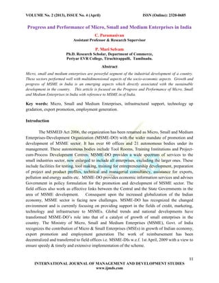 VOLUME No. 2 (2013), ISSUE No. 4 (April) ISSN (Online): 2320-0685
11
INTERNATIONAL JOURNAL OF MANAGEMENT AND DEVELOPMENT STUDIES
www.ijmds.com
Progress and Performance of Micro, Small and Medium Enterprises in India
C. Paramasivan
Assistant Professor & Research Supervisor
P. Mari Selvam
Ph.D. Research Scholar, Department of Commerce,
Periyar EVR College, Tiruchirappalli, Tamilnadu.
Abstract
Micro, small and medium enterprises are powerful segment of the industrial development of a country.
These sectors performed well with multidimensional aspects of the socio-economic aspects. Growth and
progress of MSME in India is an emerging aspects which directly associated with the sustainable
development in the country. This article is focused on the Progress and Performance of Micro, Small
and Medium Enterprises in India with reference to MSME in of India.
Key words: Micro, Small and Medium Enterprises, infrastructural support, technology up
gradation, export promotion, employment generation.
Introduction
The MSMED Act 2006, the organization has been renamed as Micro, Small and Medium
Enterprises-Development Organization (MSME-DO) with the wider mandate of promotion and
development of MSME sector. It has over 60 offices and 21 autonomous bodies under its
management. These autonomous bodies include Tool Rooms, Training Institutions and Project-
cum-Process Development Centres. MSME-DO provides a wide spectrum of services to the
small industries sector, now enlarged to include all enterprises, excluding the larger ones. These
include facilities for testing, tool making, training for entrepreneurship development, preparation
of project and product profiles, technical and managerial consultancy, assistance for exports,
pollution and energy audits etc. MSME-DO provides economic information services and advises
Government in policy formulation for the promotion and development of MSME sector. The
field offices also work as effective links between the Central and the State Governments in the
area of MSME development. Consequent upon the increased globalization of the Indian
economy, MSME sector is facing new challenges. MSME-DO has recognized the changed
environment and is currently focusing on providing support in the fields of credit, marketing,
technology and infrastructure to MSMEs. Global trends and national developments have
transformed MSME-DO’s role into that of a catalyst of growth of small enterprises in the
country. The Ministry of Micro, Small and Medium Enterprises (MSME), Govt. of India
recognizes the contribution of Micro & Small Enterprises (MSEs) in growth of Indian economy,
export promotion and employment generation The work of reimbursement has been
decentralized and transferred to field offices i.e. MSME-DIs w.e.f. 1st April, 2009 with a view to
ensure speedy & timely and extensive implementation of the scheme.
 