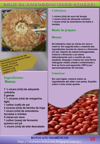 Ingredientes
Massa:
1 ½ xícara (chá) de adoçante
culinária
5 gemas
1 ½ xícaras (chá) de margarina
light
1 colher (café) de sal
2 xícaras (chá) de farinha de trigo
1 xícara (chá) de amendoins
torrados e moídos
5 claras em neve
1 colher (sopa) de fermento
químico em pó
½ xícara (chá) de leite desnatado
Cobertura:
¼ xícara (chá) de suco de laranja
¼ xícara (chá) de adoçante culinária
1 xícara (chá) de amendoins torrados e
moídos
Modo de preparo
Massa:
Na batedeira, bata as claras em neve e
reserve. Em seguida bata o restante dos
ingredientes (exceto às claras e o fermento
em pó). Depois da massa homogeneizar,
misture o fermento e as claras
delicadamente com o auxílio de uma
espátula. Despeje a massa em uma fôrma
retangular média untada e enfarinhada e
leve ao forno pré-aquecido (180ºc) por
aproximadamente 30 minutos.
Cobertura:
Em uma tigela, misture todos os
ingredientes até obter uma pasta. Espalhe
sobre o bolo ainda quente.
BOTUCATU DIABÉTICOS
http://diabetes-botucatu.blogspot.com.br/
10
 