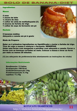 Ingredientes:
Massa
4 ovos
1 xícara de leite
½ xícara de óleo
1 colher de (chá) de multiadoçante [1]
2 xícaras de farinha de trigo
1 colher de sopa de fermento em pó
Recheio
6 bananas médias
Adoçante e canela em pó à gosto
Modo de Preparo:
Bater os 4 primeiros ingredientes no liquidificador e juntar a farinha de trigo.
Tirar do copo a massa e misturar o fermento. RESERVAR.
Untar uma forma com margarina e polvilhar com adoçante e canela. Forrar a
forma com as bananas cortadas ao meio. Colocar a massa e levar ao forno
por mais ou menos 20 minutos.
[1] (ou adoçante de preferencia-leia atentamente as instruções do rotulo)
BOTUCATU DIABÉTICOS
http://diabetes-botucatu.blogspot.com.br/
11
Informações Nutricionais
Rendimento: 13 fatias
Kcal/porção: 198 Kcal
Carboidratos/porção: 24g
Protéinas/porção: 5.14g
Lipidios: 11,19g
 