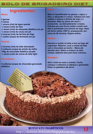 BOTUCATU DIABÉTICOS
http://diabetes-botucatu.blogspot.com.br/
12
Ingredientes:
Massa
2 gemas
4 claras
1 xícara (chá) de água quente
½ xícara (chá) de óleo
½ xícara (chá) de adoçante dietético em pó
½ xícara (chá) de cacau em pó
2 xícaras (chá) de farinha de trigo
1 colher (sopa) de fermento em pó
Recheio
2 xícaras (chá) de leite desnatado
2 colheres (sopa) de amido de milho
150g de chocolate dietético picado
½ xícara (chá) de creme de leite light
Para enfeitar:-
4 colheres (sopa) de chocolate granulado
dietético
Massa
Bata no liquidificador as gemas, a água, o
óleo, o adoçante e o cacau. Coloque em uma
vasilha e misture a farinha de trigo e o
fermento. Bata as claras em neve e
acrescente - as delicadamente à massa.
Coloque em uma forma média untada com
óleo e polvilhada com farinha de trigo. Asse
em forno médio (180°C), preaquecido, por
cerca de 30 minutos. Espere esfriar.
Recheio
Dissolva o amido no leite e leve ao fogo até
engrossar. Reserve. Leve o creme de leite
com o chocolate ao banho – Maria até
derreter bem. Retire e misture os dois
cremes, batendo bem para ficar cremoso.
Montagem
Abra o bolo ao meio e recheie. Feche,
coloque a cobertura e salpique o granulado.
Deixe na geladeira até servir.
 
