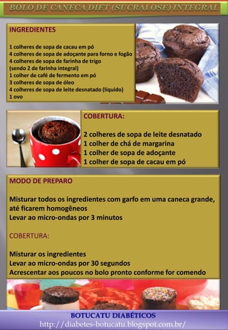 13
MODO DE PREPARO
Misturar todos os ingredientes com garfo em uma caneca grande,
até ficarem homogêneos
Levar ao micro-ondas por 3 minutos
COBERTURA:
Misturar os ingredientes
Levar ao micro-ondas por 30 segundos
Acrescentar aos poucos no bolo pronto conforme for comendo
INGREDIENTES
1 colheres de sopa de cacau em pó
4 colheres de sopa de adoçante para forno e fogão
4 colheres de sopa de farinha de trigo
(sendo 2 de farinha integral)
1 colher de café de fermento em pó
3 colheres de sopa de óleo
4 colheres de sopa de leite desnatado (líquido)
1 ovo
COBERTURA:
2 colheres de sopa de leite desnatado
1 colher de chá de margarina
1 colher de sopa de adoçante
1 colher de sopa de cacau em pó
 