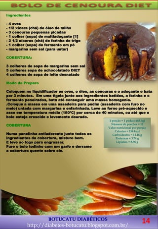 Ingredientes
- 4 ovos
- 1/2 xícara (chá) de óleo de milho
- 3 cenouras pequenas picadas
- 1 colher (sopa) de multiadoçante [1]
- 2 1/2 xícaras (chá) de farinha de trigo
- 1 colher (sopa) de fermento em pó
- margarina sem sal (para untar)
COBERTURA:
3 colheres de sopa de margarina sem sal
5 colheres sopa de achocolatado DIET
4 colheres de sopa de leite desnatado
Modo de Preparo
Coloquem no liquidificador os ovos, o óleo, as cenouras e o adoçante e bata
por 3 minutos. Em uma tigela junte aos ingredientes batidos, a farinha e o
fermento peneirados, bata até conseguir uma massa homogenia.
.Coloque a massa em uma assadeira para pudim (assadeira com furo no
meio) untada com margarina e enfarinhada. Leve ao forno pré-aquecido e
asse em temperatura média (180ºC) por cerca de 40 minutos, ou até que o
bolo esteja crescido e levemente dourado.
COBERTURA
Numa panelinha antiaderente junte todos os
ingredientes da cobertura, misture bem.
E leve ao fogo para engrossar.
Fure o bolo todinho com um garfo e derrame
a cobertura quente sobre ele.
BOTUCATU DIABÉTICOS
http://diabetes-botucatu.blogspot.com.br/
1 porção = 1 pedaço (65.0g)
Número de porções = 12
Valor nutricional por porção
Calorias = 156 kcal
Carboidratos = 14.16 g
Proteínas = 3.74 g
Lipídios = 8.96 g
14
 