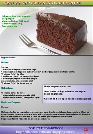 BOTUCATU DIABÉTICOS
http://diabetes-botucatu.blogspot.com.br/
Ingredientes
Massa
3 ovos
2 xícaras (chá) de farinha de trigo
1 xícara (chá) adoçante culinária ou (1 colher (sopa) de multiadoçante)
½ xícara (chá) de óleo
2 colheres (sopa) de margarina light
1 colher (sopa) de fermento em pó
xícara (chá) achocolatado diet
¾ xícara (chá) de água morna
Cobertura
½ xícara (chá) de leite
1 xícara (chá) achocolatado diet
1 colher (sobremesa) margarina light
Modo de Preparo
Massa
Coloque todos os ingredientes secos em uma tigela e misture. Acrescente o óleo, os
ovos, a água morna e misture bem até conseguir uma mistura homogênea. Coloque a
massa em assadeira untada e leve ao forno pré-aquecido até dourar .
Sugestão: forma redonda de 25 cm de diâmetro
Modo preparo cobertura
Leve todos os ingredientes ao fogo e
deixe engrossar.
Aplicar no bolo após assado ainda quente
Informações Nutricionais
por porção
Valor calórico: 182 kcal
Carboidratos: 26g
Proteínas: 4g
15
 