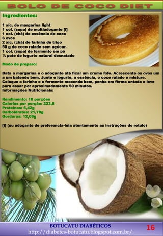 Ingredientes:
1 xíc. de margarina light
1 col. (sopa) de multiadoçante [i]
1 col. (chá) de essência de coco
6 ovos
2 xíc. (chá) de farinha de trigo
50 g de coco ralado sem açúcar.
1 col. (sopa) de fermento em pó
½ pote de iogurte natural desnatado
Modo de preparo:
Bata a margarina e o adoçante até ficar um creme fofo. Acrescente os ovos um
a um batendo bem. Junte o iogurte, a essência, o coco ralado e misture.
Coloque a farinha e o fermento mexendo bem, ponha em fôrma untada e leve
para assar por aproximadamente 50 minutos.
Informações Nutricionais:
Rendimento: 10 porções
Calorias por porção: 223,8
Proteínas: 6,42g
Carboidratos: 21,78g
Gorduras: 12,08g
[i] (ou adoçante de preferencia-leia atentamente as instruções do rotulo)
BOTUCATU DIABÉTICOS
http://diabetes-botucatu.blogspot.com.br/
16
 