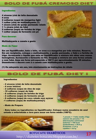 Ingredientes
4 xícaras (chá de leite desnatado
4 ovos
2 colheres (sopa) de margarina light
1 colher (chá) de multiadoçante (1)
1 xícara (chá) de queijo parmesão ralado
1 ½ xícara (chá) de fubá
2 colheres (sopa) de farinha de trigo
1 colher (sopa) de fermento em pó
Para decorar:
Multiadoçante e canela a gosto
Modo de Fazer
Em um liquidificador, bata o leite, os ovos e a margarina por três minutos. Reserve.
Em um recipiente, coloque o multiadoçante, o queijo parmesão, o fubá e a farinha de
trigo. Acrescente o líquido que esta no liquidificador e misture até obter uma massa
homogênea. Acrescente o fermento no fim. Despeje a mistura em uma forma untada
e com fubá. Asse em forno pré-aquecido a 180°C por aproximadamente 35 minutos.
Desenforme e decore com a e canela com multiadoçante a gosto.
(1) Ou adoçante em uso, leia atentamente as instruções do rótulo
Foto real
Ingredientes
- 2 xícaras (chá) de leite desnatado
- 4 ovos inteiros
- 2 colheres (sopa) de óleo de soja
- 10 colheres (sopa) de fubá
- 6 colheres (sopa) de farinha de trigo
- 2 colheres (sopa) de fermento em pó
- 6 colheres (sopa) de coco ralado sem açúcar
-1 colheres (sopa) de multiadoçante[1]
- Modo de Preparo
- Bata todos os ingredientes no liquidificador. Coloque numa assadeira de anel
untada e enfarinhada e leve para assar em forno médio (180ºC).
1 porção = 1 fatia média (72g)-
número de porções = 14
Informações nutricional
Calorias = 160 kcal
Carboidratos = 20.6 g
Proteínas = 5.5 g
Lipídios = 5.8 g
BOTUCATU DIABÉTICOS
http://diabetes-botucatu.blogspot.com.br/
Foto real
17
 
