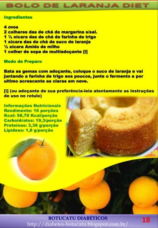Ingredientes
4 ovos
2 colheres das de chá de margarina s/sal.
1 ½ xícara das de chá de farinha de trigo
1 xícara das de chá de suco de laranja
½ xícara Amido de milho
1 colher de sopa de multiadoçante [i]
Modo de Preparo
Bata as gemas com adoçante, coloque o suco de laranja e vai
juntando a farinha de trigo aos poucos, junte o fermento e por
ultimo acrescente as claras em neve.
[i] (ou adoçante de sua preferência-leia atentamente as instruções
de uso no rotulo)
Informações Nutricionais
Rendimento: 16 porções
Kcal: 98,70 Kcal/porção
Carboidratos: 19,3/porção
Proteínas: 3,36 g/porção
Lipídeos: 1,8 g/porção
BOTUCATU DIABÉTICOS
http://diabetes-botucatu.blogspot.com.br/
18
 