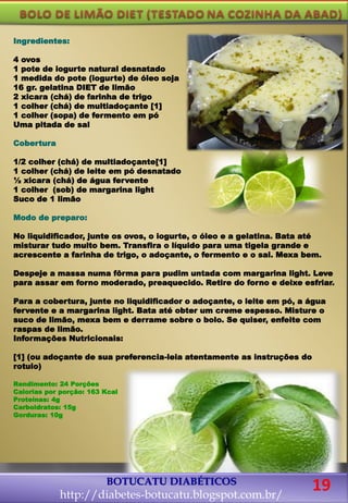 Ingredientes:
4 ovos
1 pote de iogurte natural desnatado
1 medida do pote (iogurte) de óleo soja
16 gr. gelatina DIET de limão
2 xicara (chá) de farinha de trigo
1 colher (chá) de multiadoçante [1]
1 colher (sopa) de fermento em pó
Uma pitada de sal
Cobertura
1/2 colher (chá) de multiadoçante[1]
1 colher (chá) de leite em pó desnatado
½ xicara (chá) de água fervente
1 colher (sob) de margarina light
Suco de 1 limão
Modo de preparo:
No liquidificador, junte os ovos, o iogurte, o óleo e a gelatina. Bata até
misturar tudo muito bem. Transfira o líquido para uma tigela grande e
acrescente a farinha de trigo, o adoçante, o fermento e o sal. Mexa bem.
Despeje a massa numa fôrma para pudim untada com margarina light. Leve
para assar em forno moderado, preaquecido. Retire do forno e deixe esfriar.
Para a cobertura, junte no liquidificador o adoçante, o leite em pó, a água
fervente e a margarina light. Bata até obter um creme espesso. Misture o
suco de limão, mexa bem e derrame sobre o bolo. Se quiser, enfeite com
raspas de limão.
Informações Nutricionais:
[1] (ou adoçante de sua preferencia-leia atentamente as instruções do
rotulo)
Rendimento: 24 Porções
Calorias por porção: 163 Kcal
Proteínas: 4g
Carboidratos: 15g
Gorduras: 10g
BOTUCATU DIABÉTICOS
http://diabetes-botucatu.blogspot.com.br/
19
 