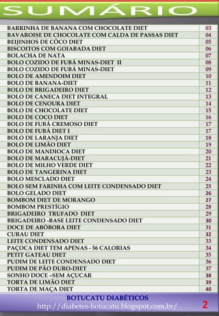 BOTUCATU DIABÉTICOS
http://diabetes-botucatu.blogspot.com.br/ 2
BARRINHA DE BANANA COM CHOCOLATE DIET 03
BAVAROISE DE CHOCOLATE COM CALDA DE PASSAS DIET 04
BEIJINHOS DE CÔCO DIET 05
BISCOITOS COM GOIABADA DIET 06
BOLACHA DE NATA 07
BOLO COZIDO DE FUBÁ MINAS-DIET II 08
BOLO COZIDO DE FUBÁ MINAS-DIET 09
BOLO DE AMENDOIM DIET 10
BOLO DE BANANA-DIET 11
BOLO DE BRIGADEIRO DIET 12
BOLO DE CANECA DIET INTEGRAL 13
BOLO DE CENOURA DIET 14
BOLO DE CHOCOLATE DIET 15
BOLO DE COCO DIET 16
BOLO DE FUBÁ CREMOSO DIET 17
BOLO DE FUBÁ DIET I 17
BOLO DE LARANJA DIET 18
BOLO DE LIMÃO DIET 19
BOLO DE MANDIOCA DIET 20
BOLO DE MARACUJÁ-DIET 21
BOLO DE MILHO VERDE DIET 22
BOLO DE TANGERINA DIET 23
BOLO MESCLADO DIET 24
BOLO SEM FARINHA COM LEITE CONDENSADO DIET 25
BOLO GELADO DIET 26
BOMBOM DIET DE MORANGO 27
BOMBOM PRESTÍGIO 28
BRIGADEIRO TRUFADO DIET 29
BRIGADEIRO -BASE LEITE CONDENSADO DIET 30
DOCE DE ABÓBORA DIET 31
CURAU DIET 32
LEITE CONDENSADO DIET 33
PAÇOCA DIET TEM APENAS - 56 CALORIAS 34
PETIT GATEAU DIET 35
PUDIM DE LEITE CONDENSADO DIET 36
PUDIM DE PÃO DURO-DIET 37
SONHO DOCE –SEM AÇUCAR 38
TORTA DE LIMÃO DIET 39
TORTA DE MAÇA DIET 40
 
