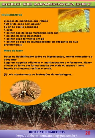 BOTUCATU DIABÉTICOS
http://diabetes-botucatu.blogspot.com.br/
20
INGREDIENTES
2 copos de mandioca cru ralada
100 gr de coco sem açúcar
50 gr de queijo parmesão
4 ovos
1 colher das de sopa margarina sem sal.
1 xc chá de leite desnatado
1 colher sopa fermento em pó
1 colher de sopa de multiadoçante ou adoçante de sua
preferencia[i]
Modo de fazer
Bater no liquidificador todos os ingredientes, menos fermento e o
adoçante.
Logo em seguida adicionar o multiadoçante e o fermento. Mexer
e levar ao forno em forma untada por mais ou menos 1 hora.
Depois é só esperar esfriar e servir.
[i] Leia atentamente as instruções da embalagem.
 