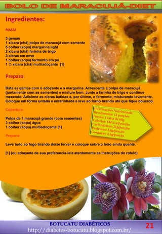 BOTUCATU DIABÉTICOS
http://diabetes-botucatu.blogspot.com.br/
Ingredientes:
MASSA
3 gemas
1 xícara (chá) polpa de maracujá com semente
5 colher (sopa) margarina light
2 xícara (chá) farinha de trigo
3 claras em neve
1 colher (sopa) fermento em pó
1 ½ xícara (chá) multiadoçante [1]
Preparo:
Bata as gemas com o adoçante e a margarina. Acrescente a polpa de maracujá
(juntamente com as sementes) e misture bem. Junte a farinha de trigo e continue
mexendo. Adicione as claras batidas e, por último, o fermento, misturando levemente.
Coloque em forma untada e enfarinhada e leve ao forno brando até que fique dourado.
Cobertura:
Polpa de 1 maracujá grande (com sementes)
3 colher (sopa) água
1 colher (sopa) multiadoçante [1]
Preparo:
Leve tudo ao fogo brando deixe ferver e coloque sobre o bolo ainda quente.
[1] (ou adoçante de sua preferencia-leia atentamente as instruções do rotulo)
21
 