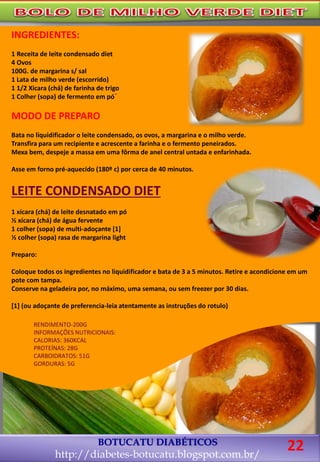 BOTUCATU DIABÉTICOS
http://diabetes-botucatu.blogspot.com.br/
INGREDIENTES:
1 Receita de leite condensado diet
4 Ovos
100G. de margarina s/ sal
1 Lata de milho verde (escorrido)
1 1/2 Xicara (chá) de farinha de trigo
1 Colher (sopa) de fermento em pó´
MODO DE PREPARO
Bata no liquidificador o leite condensado, os ovos, a margarina e o milho verde.
Transfira para um recipiente e acrescente a farinha e o fermento peneirados.
Mexa bem, despeje a massa em uma fôrma de anel central untada e enfarinhada.
Asse em forno pré-aquecido (180º c) por cerca de 40 minutos.
LEITE CONDENSADO DIET
1 xícara (chá) de leite desnatado em pó
½ xícara (chá) de água fervente
1 colher (sopa) de multi-adoçante [1]
½ colher (sopa) rasa de margarina light
Preparo:
Coloque todos os ingredientes no liquidificador e bata de 3 a 5 minutos. Retire e acondicione em um
pote com tampa.
Conserve na geladeira por, no máximo, uma semana, ou sem freezer por 30 dias.
[1] (ou adoçante de preferencia-leia atentamente as instruções do rotulo)
RENDIMENTO-200G
INFORMAÇÕES NUTRICIONAIS:
CALORIAS: 360KCAL
PROTEÍNAS: 28G
CARBOIDRATOS: 51G
GORDURAS: 5G
22
 
