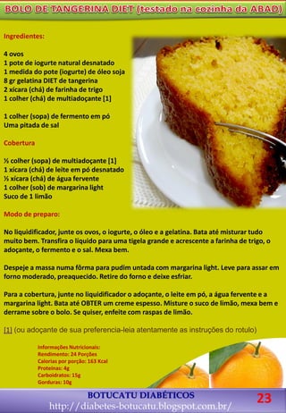 Ingredientes:
4 ovos
1 pote de iogurte natural desnatado
1 medida do pote (iogurte) de óleo soja
8 gr gelatina DIET de tangerina
2 xícara (chá) de farinha de trigo
1 colher (chá) de multiadoçante [1]
1 colher (sopa) de fermento em pó
Uma pitada de sal
Cobertura
½ colher (sopa) de multiadoçante [1]
1 xícara (chá) de leite em pó desnatado
½ xícara (chá) de água fervente
1 colher (sob) de margarina light
Suco de 1 limão
Modo de preparo:
No liquidificador, junte os ovos, o iogurte, o óleo e a gelatina. Bata até misturar tudo
muito bem. Transfira o líquido para uma tigela grande e acrescente a farinha de trigo, o
adoçante, o fermento e o sal. Mexa bem.
Despeje a massa numa fôrma para pudim untada com margarina light. Leve para assar em
forno moderado, preaquecido. Retire do forno e deixe esfriar.
Para a cobertura, junte no liquidificador o adoçante, o leite em pó, a água fervente e a
margarina light. Bata até OBTER um creme espesso. Misture o suco de limão, mexa bem e
derrame sobre o bolo. Se quiser, enfeite com raspas de limão.
[1] (ou adoçante de sua preferencia-leia atentamente as instruções do rotulo)
BOTUCATU DIABÉTICOS
http://diabetes-botucatu.blogspot.com.br/
Informações Nutricionais:
Rendimento: 24 Porções
Calorias por porção: 163 Kcal
Proteínas: 4g
Carboidratos: 15g
Gorduras: 10g
23
 