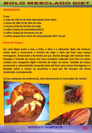 INGREDIENTES
1 ovo
1 copo de 250 ml de leite desnatado bem cheio
1 xicara de 200 ml de óleo de soja
2 xícaras (chá) de farinha de trigo
1 colher (sopa) de multiadoçante[1]
1 colher (sopa) de fermento em pó
1 colher (sopa) bem cheia de achocolatado DIET em pó.
Modo de Preparo
Em uma tigela junte o ovo, o leite, o óleo e o adoçante. Bata até misturar
muito bem e acrescente a farinha de trigo e bata até ficar uma massa
homogenia. Acrescente o fermento em pó, mecha devagar até misturar bem.
Despeje a metade da massa em uma assadeira redonda com furo no meio,
untada com margarina light e farinha de trigo, na outra metade da massa
acrescente o achocolatado mexendo bem até ficar uma massa homogenia e a
despeje sobre a massa na assadeira e asse por 40 minutos em forno
moderado e preaquecido.
[1] (ou adoçante de preferencia, leia atentamente as instruções do rotulo)
BOTUCATU DIABÉTICOS
http://diabetes-botucatu.blogspot.com.br/
24
 