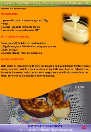 BOTUCATU DIABÉTICOS
http://diabetes-botucatu.blogspot.com.br/
Saboroso, fácil de fazer e leve.
INGREDIENTES
1 pacote de coco ralado sem açúcar (100g)
4 ovos
1 colher (sopa) de fermento em pó
1 receita de leite condensado DIET
LEITE CONDENSADO DIET:
3 xícaras (chá) de leite em pó desnatado
100g de adoçante Tal e Qual ou adoçante que use
200ml de água
2 colheres (sopa) rasas de margarina
MODO DE PREPARO
Bata todos os ingredientes do leite condensado no liquidificador. Misture todos
os ingredientes do bolo e bata também no liquidificador. Asse em tabuleiro ou
forma de buraco no meio, untada com margarina e polvilhada com farinha de
trigo, por cerca de 30 minutos em forno quente.
Foto real
25
 