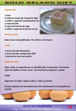 BOTUCATU DIABÉTICOS
http://diabetes-botucatu.blogspot.com.br/
26
Ingredientes
3 ovos
2 colheres (sopa) de margarina light
1 colher ( sopa) de multiadoçante [1]
1 copo de leite
2 copos de farinha de trigo
1 colher ( sopa) de fermento em pó
Modo de Fazer
Bater tudo no liquidificador. Por último o fermento.
Calda
1 xícara de leite desnatado
1 xícara de leite condensado DIET
½ pacote de coco sem açúcar
Modo de Fazer
Bater todos os ingredientes no liquidificador. Acrescentar o fermento
após ter batido e mexer. Assar em uma forma pequena untada .
Calda
Engrossar no fogo e aplicar sobre o bolo, já assado.
[1] (ou adoçante de sua preferencia-leia atentamente as instruções do
rotulo).
 