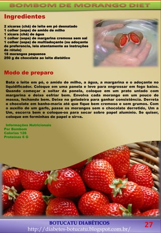 Modo de preparo
Bata o leite em pó, o amido de milho, a água, a margarina e o adoçante no
liquidificador. Coloque em uma panela e leve para engrossar em fogo baixo.
Quando começar a soltar da panela, coloque em um prato untado com
margarina e deixe esfriar bem. Envolva cada morango em um pouco de
massa, fechando bem. Deixe na geladeira para ganhar consistência. Derreta
o chocolate em banho-maria até que fique bem cremoso e sem grumos. Com
o auxílio de um garfo, passe os morangos sem o chocolate derretido, Um a
Um, escorra bem e coloque-os para secar sobre papel alumínio. Se quiser,
coloque em forminhas de papel e sirva.
Informações Nutricionais
Por Bombom
Calorias 126
Proteínas 6 G
BOTUCATU DIABÉTICOS
http://diabetes-botucatu.blogspot.com.br/
Ingredientes
2 xícaras (chá) de leite em pó desnatado
1 colher (sopa) de amido de milho
1 xícara (chá) de água
1 colher (sopa) de margarina cremosa sem sal
1 colher (sopa) de multiadoçante (ou adoçante
de preferencia, leia atentamente as instruções
do rótulo)
18 morangos pequenos
250 g de chocolate ao leite dietético
27
 