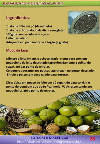 BOTUCATU DIABÉTICOS
http://diabetes-botucatu.blogspot.com.br/
28
Ingredientes:
1 lata de leite em pó (desnatado)
1 lata de achocolatado da dieta sem glúten
100g de coco ralado sem açúcar
Leite desnatado
Adoçante em pó para forno e fogão (a gosto)
Modo de fazer
Misture o leite em pó, o achocolatado e umedeça com um
pouquinho de leite desnatado (aproximadamente 1 colher de
sopa), até dar ponto de enrolar.
Coloque o adoçante aos poucos até chegar no ponto desejado.
Enrole e passe sem coco ralado para decorar.
Dica: deixe um pouco do leite em pó separado para corrigir o
ponto do bombom que pode ficar mole. Vá Acrescentando aos
pouquinhos até o ponto de enrolar.
 