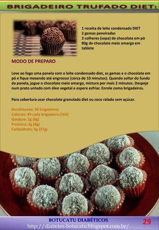BOTUCATU DIABÉTICOS
http://diabetes-botucatu.blogspot.com.br/
29
1 receita de leite condensado DIET
2 gemas peneiradas
3 colheres (sopa) de chocolate em pó
80g de chocolate meio amargo em
tablete
MODO DE PREPARO
Leve ao fogo uma panela com o leite condensado diet, as gemas e o chocolate em
pó e fique mexendo até engrossar (cerca de 10 minutos). Quando soltar do fundo
da panela, jogue o chocolate meio amargo, misture por mais 2 minutos. Despeje
num prato untado com óleo vegetal e espere esfriar. Enrole como brigadeiros.
Para cobertura usar chocolate granulado diet ou coco ralado sem açúcar.
Rendimento: 30 brigadeiros
Calorias: 49 cada brigadeiro (163)
Gordura: 1g (8g)
Proteína: 2g (8g)
Carboidrato: 9g (27g)
 