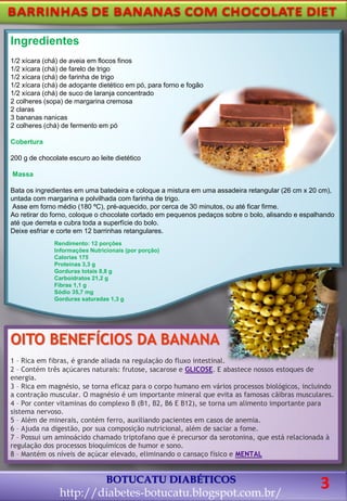 OITO BENEFÍCIOS DA BANANA
1 – Rica em fibras, é grande aliada na regulação do fluxo intestinal.
2 – Contém três açúcares naturais: frutose, sacarose e GLICOSE. E abastece nossos estoques de
energia.
3 – Rica em magnésio, se torna eficaz para o corpo humano em vários processos biológicos, incluindo
a contração muscular. O magnésio é um importante mineral que evita as famosas cãibras musculares.
4 – Por conter vitaminas do complexo B (B1, B2, B6 E B12), se torna um alimento importante para
sistema nervoso.
5 – Além de minerais, contém ferro, auxiliando pacientes em casos de anemia.
6 – Ajuda na digestão, por sua composição nutricional, além de saciar a fome.
7 – Possui um aminoácido chamado triptofano que é precursor da serotonina, que está relacionada à
regulação dos processos bioquímicos de humor e sono.
8 – Mantém os níveis de açúcar elevado, eliminando o cansaço físico e MENTAL
BOTUCATU DIABÉTICOS
http://diabetes-botucatu.blogspot.com.br/
Ingredientes
1/2 xícara (chá) de aveia em flocos finos
1/2 xícara (chá) de farelo de trigo
1/2 xícara (chá) de farinha de trigo
1/2 xícara (chá) de adoçante dietético em pó, para forno e fogão
1/2 xícara (chá) de suco de laranja concentrado
2 colheres (sopa) de margarina cremosa
2 claras
3 bananas nanicas
2 colheres (chá) de fermento em pó
Cobertura
200 g de chocolate escuro ao leite dietético
Massa
Bata os ingredientes em uma batedeira e coloque a mistura em uma assadeira retangular (26 cm x 20 cm),
untada com margarina e polvilhada com farinha de trigo.
Asse em forno médio (180 ºC), pré-aquecido, por cerca de 30 minutos, ou até ficar firme.
Ao retirar do forno, coloque o chocolate cortado em pequenos pedaços sobre o bolo, alisando e espalhando
até que derreta e cubra toda a superfície do bolo.
Deixe esfriar e corte em 12 barrinhas retangulares.
Rendimento: 12 porções
Informações Nutricionais (por porção)
Calorias 175
Proteínas 3,3 g
Gorduras totais 8,8 g
Carboidratos 21,2 g
Fibras 1,1 g
Sódio 35,7 mg
Gorduras saturadas 1,3 g
3
 