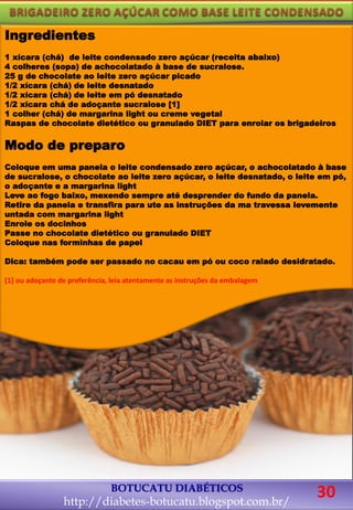 BOTUCATU DIABÉTICOS
http://diabetes-botucatu.blogspot.com.br/
Ingredientes
1 xícara (chá) de leite condensado zero açúcar (receita abaixo)
4 colheres (sopa) de achocolatado à base de sucralose.
25 g de chocolate ao leite zero açúcar picado
1/2 xícara (chá) de leite desnatado
1/2 xícara (chá) de leite em pó desnatado
1/2 xícara chá de adoçante sucralose [1]
1 colher (chá) de margarina light ou creme vegetal
Raspas de chocolate dietético ou granulado DIET para enrolar os brigadeiros
Modo de preparo
Coloque em uma panela o leite condensado zero açúcar, o achocolatado à base
de sucralose, o chocolate ao leite zero açúcar, o leite desnatado, o leite em pó,
o adoçante e a margarina light
Leve ao fogo baixo, mexendo sempre até desprender do fundo da panela.
Retire da panela e transfira para ute as instruções da ma travessa levemente
untada com margarina light
Enrole os docinhos
Passe no chocolate dietético ou granulado DIET
Coloque nas forminhas de papel
Dica: também pode ser passado no cacau em pó ou coco ralado desidratado.
[1] ou adoçante de preferência, leia atentamente as instruções da embalagem
30
 