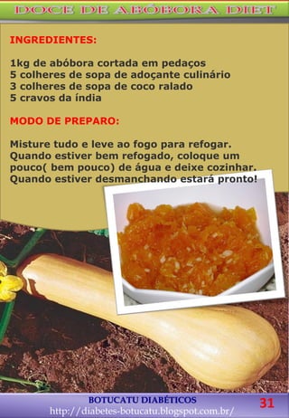 BOTUCATU DIABÉTICOS
http://diabetes-botucatu.blogspot.com.br/
31
INGREDIENTES:
1kg de abóbora cortada em pedaços
5 colheres de sopa de adoçante culinário
3 colheres de sopa de coco ralado
5 cravos da índia
MODO DE PREPARO:
Misture tudo e leve ao fogo para refogar.
Quando estiver bem refogado, coloque um
pouco( bem pouco) de água e deixe cozinhar.
Quando estiver desmanchando estará pronto!
 