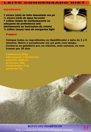 BOTUCATU DIABÉTICOS
http://diabetes-botucatu.blogspot.com.br/
Preparo:
Coloque todos os ingredientes no liquidificador e bata de 3 a 5
minutos. Retire e acondicione em um pote com tampa.
Conserve na geladeira por, no máximo, uma semana, ou sem
freezer por 30 dias
rendimento-200g
informações nutricionais:
calorias: 360kcal
proteínas: 28g
carboidratos: 51g
gorduras: 5g
Ingredientes:
1 xícara (chá) de leite desnatado em pó
½ xícara (chá) de água fervente
1 colher (sopa) de multiadoçante ou
adoçante de preferência leia
atentamente as instruções do rotulo)
½ colher (sopa) rasa de margarina light
33
 