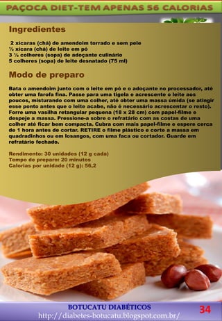 BOTUCATU DIABÉTICOS
http://diabetes-botucatu.blogspot.com.br/
Ingredientes
2 xícaras (chá) de amendoim torrado e sem pele
½ xícara (chá) de leite em pó
3 ½ colheres (sopa) de adoçante culinário
5 colheres (sopa) de leite desnatado (75 ml)
Modo de preparo
Bata o amendoim junto com o leite em pó e o adoçante no processador, até
obter uma farofa fina. Passe para uma tigela e acrescente o leite aos
poucos, misturando com uma colher, até obter uma massa úmida (se atingir
esse ponto antes que o leite acabe, não é necessário acrescentar o resto).
Forre uma vasilha retangular pequena (18 x 28 cm) com papel-filme e
despeje a massa. Pressione-a sobre o refratário com as costas de uma
colher até ficar bem compacta. Cubra com mais papel-filme e espere cerca
de 1 hora antes de cortar. RETIRE o filme plástico e corte a massa em
quadradinhos ou em losangos, com uma faca ou cortador. Guarde em
refratário fechado.
Rendimento: 30 unidades (12 g cada)
Tempo de preparo: 20 minutos
Calorias por unidade (12 g): 56,2
34
 