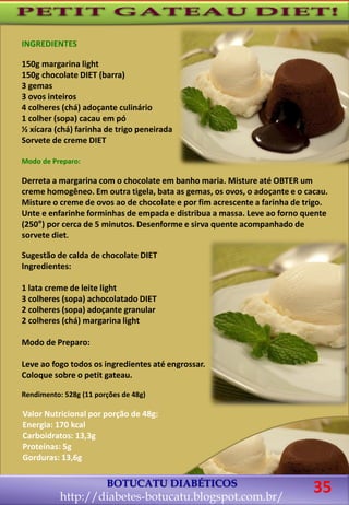 BOTUCATU DIABÉTICOS
http://diabetes-botucatu.blogspot.com.br/
35
INGREDIENTES
150g margarina light
150g chocolate DIET (barra)
3 gemas
3 ovos inteiros
4 colheres (chá) adoçante culinário
1 colher (sopa) cacau em pó
½ xícara (chá) farinha de trigo peneirada
Sorvete de creme DIET
Modo de Preparo:
Derreta a margarina com o chocolate em banho maria. Misture até OBTER um
creme homogêneo. Em outra tigela, bata as gemas, os ovos, o adoçante e o cacau.
Misture o creme de ovos ao de chocolate e por fim acrescente a farinha de trigo.
Unte e enfarinhe forminhas de empada e distribua a massa. Leve ao forno quente
(250°) por cerca de 5 minutos. Desenforme e sirva quente acompanhado de
sorvete diet.
Sugestão de calda de chocolate DIET
Ingredientes:
1 lata creme de leite light
3 colheres (sopa) achocolatado DIET
2 colheres (sopa) adoçante granular
2 colheres (chá) margarina light
Modo de Preparo:
Leve ao fogo todos os ingredientes até engrossar.
Coloque sobre o petit gateau.
Rendimento: 528g (11 porções de 48g)
Valor Nutricional por porção de 48g:
Energia: 170 kcal
Carboidratos: 13,3g
Proteínas: 5g
Gorduras: 13,6g
 