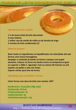 BOTUCATU DIABÉTICOS
http://diabetes-botucatu.blogspot.com.br/
36
Ingredientes para o pudim:
1 ¼ de xícara (chá) de leite desnatado
2 ovos inteiros
1 colher rasa de amido de milho ou de farinha de trigo
2 receitas de leite condensado [1]
Modo de preparo:
Bater todos os ingredientes no liquidificador em velocidade alta até
formar uma massa homogênea.
Despejar o conteúdo já batido na forma e tampar com papel
alumínio. Colocar no forno em banho-maria na temperatura igual
ou superior a 260o C. Aguardar mais ou menos 40 minutos ou até
espetar um palito e este sair limpo.
Esperar esfriar para tirar da forma.
Ingrediente para caramelizar a forma:
Untar forma com doce de leite com ameixa- DIET
Rendimento: 15 porções (40g cada)
Kcal/porção: 93 kcal
Proteínas/porção: 7g
Lipídios/porção: 2g
Carboidratos/porção: 11g
 