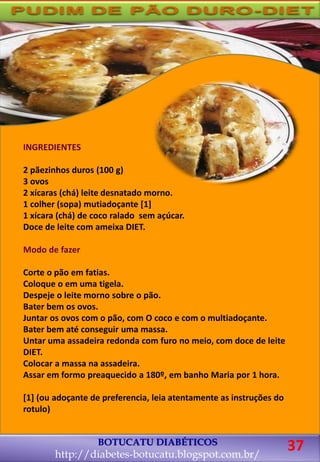 BOTUCATU DIABÉTICOS
http://diabetes-botucatu.blogspot.com.br/
37
INGREDIENTES
2 pãezinhos duros (100 g)
3 ovos
2 xícaras (chá) leite desnatado morno.
1 colher (sopa) mutiadoçante [1]
1 xícara (chá) de coco ralado sem açúcar.
Doce de leite com ameixa DIET.
Modo de fazer
Corte o pão em fatias.
Coloque o em uma tigela.
Despeje o leite morno sobre o pão.
Bater bem os ovos.
Juntar os ovos com o pão, com O coco e com o multiadoçante.
Bater bem até conseguir uma massa.
Untar uma assadeira redonda com furo no meio, com doce de leite
DIET.
Colocar a massa na assadeira.
Assar em formo preaquecido a 180º, em banho Maria por 1 hora.
[1] (ou adoçante de preferencia, leia atentamente as instruções do
rotulo)
 