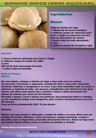 BOTUCATU DIABÉTICOS
http://diabetes-botucatu.blogspot.com.br/
Recheio:
1 xícara (chá) de adoçante para forno e fogão
4 colheres (sopa) de amido de milho
3 ovos
500 ml de leite desnatado fervente
1 colher (chá) de baunilha
Modo de Preparo
Massa:
Em uma tigela, coloque a farinha de trigo e faça uma cova no centro.
Acrescente o fermento, o adoçante, metade do leite e mexa até o fermento
dissolver. Adicione a margarina e os ovos. Faça uma massinha mole no centro e
adicione o restante do leite, aos poucos, trabalhando com farinha de fora para
dentro, até obter uma massa lisa e elástica. Cubra e deixe descansar até
dobrar de volume, por cerca de 20 minutos.
Passado o tempo, corte a massa em pedaços, faça pequenas bolas e coloque-
as em assadeira untada com margarina, para crescer novamente por cerca de
20 minutos.
Leve ao forno preaquecido (180 °C) até dourar.
Recheio:
Misture em uma panela o adoçante, o amido de milho e os ovos. Bata com um
batedor de arame. Adicione o leite aos poucos, sempre mexendo, e junte a
baunilha. Leve ao fogo baixo, mexendo até levantar fervura. Deixe no fogo mais
um minuto. Deixe esfriar, corte os sonhos na metade e recheie.
Fonte:-https:-starbem/Nutricao
Ingredientes
Massa:
500g de farinha de trigo
1 tablete de fermento biológico
4 colheres (sopa) de adoçante para
forno e fogão ou adoçante em uso
(leia as instruções do rótulo)
1 xícara (chá) de leite desnatado
3 ovos
4 colheres (sopa) de margarina light
38
 