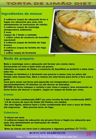 Modo de preparo:
Bata a manteiga com o adoçante até formar um creme claro.
Acrescente os ovos e bata mais um pouco.
Adicione as raspas de limão, a essência de baunilha( se preferir) e bata mais
uma vez.
Coloque as farinhas e o fermento aos poucos e mexa com as mãos até
formar uma massa lisa. Abra a massa em uma forma para torta e fure com o
garfo.
Leve para assar em forno pré-aquecido em temperatura média por
aproximadamente 10 minutos ou até dourar as beiradas.
RETIRE do forno coloque o recheio e por cima o suspiro, leve novamente ao
forno baixo até dourar o suspiro. Jogue as raspas de limão por cima.
Creme:
1 lata de leite condensado DIET (ou uma receita de leite condensado DIET)
1/4 de xícara de suco de limão (03 limões, em média)
Em uma tigela, misture bem o Leite condensado diet com o suco de limão
até engrossar. Não precisa levar ao fogo.
Cobertura:
6 claras em neve
6 colheres (sopa) de adoçante em pó para forno e fogão (ou adoçante que
usar, leia atentamente as instruções do rótulo)
Gotas de limão
Bata as claras em neve com o adoçante e algumas gotinhas de limão.
BOTUCATU DIABÉTICOS
http://diabetes-botucatu.blogspot.com.br/
Ingredientes da massa:
4 colheres (sopa) de adoçante forno e
fogão (ou adoçante que usar, leia
atentamente as instruções do rótulo)
4 colheres (sopa) de manteiga
(temperatura ambiente)
2 ovos
raspas de 1 limão a vontade
1 colher (chá) de essência de baunilha
(opcional)
4 colheres (sopa) de farinha de trigo
branca
4 colheres (sopa) de farinha de trigo
integral
1 colher (sopa) de fermento
39
 