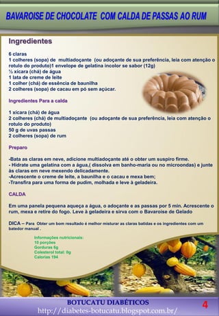 BOTUCATU DIABÉTICOS
http://diabetes-botucatu.blogspot.com.br/
Ingredientes
6 claras
1 colheres (sopa) de multiadoçante (ou adoçante de sua preferência, leia com atenção o
rotulo do produto)1 envelope de gelatina incolor se sabor (12g)
½ xícara (chá) de água
1 lata de creme de leite
1 colher (chá) de essência de baunilha
2 colheres (sopa) de cacau em pó sem açúcar.
Ingredientes Para a calda
1 xícara (chá) de água
2 colheres (chá) de multiadoçante (ou adoçante de sua preferência, leia com atenção o
rotulo do produto)
50 g de uvas passas
2 colheres (sopa) de rum
Preparo
-Bata as claras em neve, adicione multiadoçante até o obter um suspiro firme.
- Hidrate uma gelatina com a água,( dissolva em banho-maria ou no microondas) e junte
às claras em neve mexendo delicadamente.
-Acrescente o creme de leite, a baunilha e o cacau e mexa bem;
-Transfira para uma forma de pudim, molhada e leve à geladeira.
CALDA
Em uma panela pequena aqueça a água, o adoçante e as passas por 5 min. Acrescente o
rum, mexa e retire do fogo. Leve à geladeira e sirva com o Bavaroise de Gelado
DICA – Para Obter um bom resultado é melhor misturar as claras batidas e os ingredientes com um
batedor manual .
Informações nutricionais:
10 porções
Gorduras 6g
Colesterol total: 0g
Calorias 194
4
 