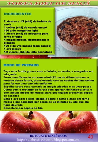 MODO DE PREPARO
Faça uma farofa grossa com a farinha, a canela, a margarina e o
adoçante
Forre uma fôrma de aro removível (22 cm de diâmetro) com a
metade dessa farofa, pressionando com as costas de uma colher
para formar uma camada uniforme
Espalhe sobre essa camada as maçãs picadas e as uvas-passa
Cubra com o restante da farofa sem apertar, deixando-a solta e
com alguns blocos de massa, para que fiquem crocantes depois
de assados
Bata o ovo com o leite, despeje sobre a torta e asse em forno
médio e pré-aquecido por cerca de 35 minutos ou até que ela
fique dourada
Desenforme-a depois de fria
BOTUCATU DIABÉTICOS
http://diabetes-botucatu.blogspot.com.br/
40
INGREDIENTES
2 xícaras e 1/2 (chá) de farinha de
aveia
1 colher (chá) de canela em pó
150 g de margarina light
1 xícara (chá) de adoçante para
forno e fogão
4 maçãs médias, descascadas e
picadas
100 g de uva passas (sem caroço)
1 ovo inteiro
1/2 xícara (chá) de leite desnatado
 