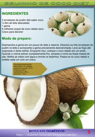 BOTUCATU DIABÉTICOS
http://diabetes-botucatu.blogspot.com.br/
INGREDIENTES
3 envelopes de pudim diet sabor coco
½ litro de leite desnatado
1 gema
8 colheres (sopa) de coco ralado seco
Cravo para decorar
Modo de preparo:
Desmanche a gema em um pouco do leite e reserve. Dissolva os três envelopes de
pudim no leite e acrescente a gema previamente desmanchada. Leve ao fogo até
engrossar e deixe esfriar. Enquanto isso, coloque o coco ralado em um prato.
Quando o creme estiver completamente frio, amasse-o como se fosse massa de
pão. Molhe as mãos com água e enrole os beijinhos. Passe-os no coco ralado e
enfeite cada um com um cravo.
Informações Nutricionais:
Rendimento: 30 unidades
Calorias por porção: 32,78
Proteínas: 0,97 g
Carboidratos: 3,58 g
Gorduras: 1,75 g
5
 
