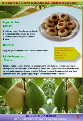 BOTUCATU DIABÉTICOS
http://diabetes-botucatu.blogspot.com.br/
Ingredientes
Massa:
7 colheres (sopa) de adoçante culinário
3 ½ xícaras (chá) de amido de milho
1 xícara (chá) de margarina culinária
2 ovos
Recheio:
100g de goiabada sem açúcar cortada em cubinhos
Modo de preparo
Massa:
Coloque todos os ingredientes em um recipiente e misture até formar uma massa
homogênea. Faça bolinhas, achate com os dedos, em seguida adicione um pedacinho
de goiabada no centro de cada biscoito. Coloque em uma fôrma untada e leve para
assar em forno pré-aquecido (180ºc) por aproximadamente 25 minutos.
Rendimento: 60 porções
Informações nutricionais por
porção:
calorias: 44,5 kcal
carboidratos: 7,9g
proteínas: 0,3g
lipídeos: 0,4g
6
 
