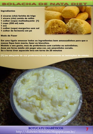 Ingredientes
2 xícaras (chá) farinha de trigo
1 xícara (chá) amido de milho
1 colher (sopa) multiadoçante [1]
1 copo (200 ml) nata
1 ovo
1 colher (sopa) margarina sem sal
1 colher de fermento em pó
Modo de Fazer
Em uma tigela amassar todos os ingredientes bem amassadinhos para que a
massa fique bem macia, fazer os biscoitos.
Modele o seu gosto, mas de preferência com carinha ou estrelinhas.
Asse em forno médio até pegar uma cor, um amarelinho corado.
Se o forno tiver aquecido leva em torno de 20 minutos
[1] (ou adoçante de sua preferencia-leia atentamente as instruções do rotulo)
BOTUCATU DIABÉTICOS
http://diabetes-botucatu.blogspot.com.br/
7
 