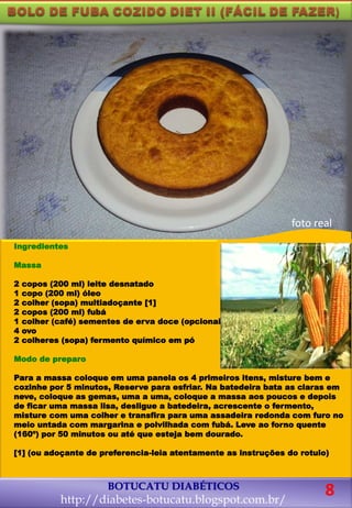 Ingredientes
Massa
2 copos (200 ml) leite desnatado
1 copo (200 ml) óleo
2 colher (sopa) multiadoçante [1]
2 copos (200 ml) fubá
1 colher (café) sementes de erva doce (opcional)
4 ovo
2 colheres (sopa) fermento químico em pó
Modo de preparo
Para a massa coloque em uma panela os 4 primeiros itens, misture bem e
cozinhe por 5 minutos, Reserve para esfriar. Na batedeira bata as claras em
neve, coloque as gemas, uma a uma, coloque a massa aos poucos e depois
de ficar uma massa lisa, desligue a batedeira, acrescente o fermento,
misture com uma colher e transfira para uma assadeira redonda com furo no
meio untada com margarina e polvilhada com fubá. Leve ao forno quente
(160º) por 50 minutos ou até que esteja bem dourado.
[1] (ou adoçante de preferencia-leia atentamente as instruções do rotulo)
foto real
BOTUCATU DIABÉTICOS
http://diabetes-botucatu.blogspot.com.br/
8
 