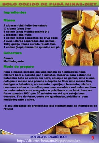 Ingredientes
Massa
2 xicaras (chá) leite desnatado
¾ xícara (chá) óleo
1 colher (chá) multiadoçante [1]
2 xícaras (chá) fubá
1 colher (café) sementes de erva doce
4 ovos (claras separadas das gemas)
150g queijo minas curado ralado fino
1 colher (sopa) fermento químico em pó
Cobertura
Canela
Multiadoçante
Modo de preparo
Para a massa coloque em uma panela os 4 primeiros itens,
misture bem e cozinhe por 5 minutos, Reserve para esfriar. Na
batedeira bata as claras em neve, coloque as gemas, uma a uma,
coloque a massa aos poucos e depois de ficar uma massa lisa,
desligue a batedeira, acrescente o queijo, o fermento, misture
com uma colher e transfira para uma assadeira redonda com furo
no meio untada com margarina e polvilhada com fubá. Leve ao
forno quente (160º) por 50 minutos ou até que esteja bem
dourado. Tire do forno, corte em quadrados, polvilhe a com
multiadoçante e sirva.
[1] (ou adoçante de preferencia-leia atentamente as instruções do
rotulo)
BOTUCATU DIABÉTICOS
http://diabetes-botucatu.blogspot.com.br/
9
 