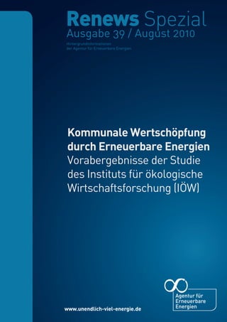 S. 1 | Nr. 39      Renews Spezial Kommunale Wertschöpfung durch Erneuerbare Energien




                Ausgabe 39 / August 2010
                Hintergrundinformationen
                der Agentur für Erneuerbare Energien




                Kommunale Wertschöpfung
                durch Erneuerbare Energien
                Vorabergebnisse der Studie
                des Instituts für ökologische
                Wirtschaftsforschung (IÖW)
 