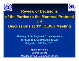 Review of Decisions
of the Parties to the Montreal Protocol
                       and
 Discussions at 31st OEWG Meeting

      Meeting of the Regional Ozone Network
         for Europe & Central Asia (ECA)
             Belgrade, 10-13 May 2011
                       10-

                 Ozone Secretariat
                   Sophia Mylona
         Monitoring and Compliance Officer
 