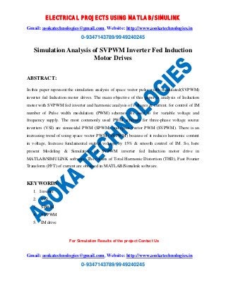 ELECTRICAL PROJECTS USING MATLAB/SIMULINK 
Gmail: asokatechnologies@gmail.com, Website: http://www.asokatechnologies.in 
0-9347143789/9949240245 
Simulation Analysis of SVPWM Inverter Fed Induction 
Motor Drives 
For Simulation Results of the project Contact Us 
Gmail: asokatechnologies@gmail.com, Website: http://www.asokatechnologies.in 
0-9347143789/9949240245 
ABSTRACT: 
In this paper represent the simulation analysis of space vector pulse width modulated(SVPWM) 
inverter fed Induction motor drives. The main objective of this paper is analysis of Induction 
motor with SVPWM fed inverter and harmonic analysis of voltages & current. for control of IM 
number of Pulse width modulation (PWM) schemes are used to for variable voltage and 
frequency supply. The most commonly used PWM schemes for three-phase voltage source 
inverters (VSI) are sinusoidal PWM (SPWM) and space vector PWM (SVPWM). There is an 
increasing trend of using space vector PWM (SVPWM) because of it reduces harmonic content 
in voltage, Increase fundamental output voltage by 15% & smooth control of IM. So, here 
present Modeling & Simulation of SVPWM inverter fed Induction motor drive in 
MATLAB/SIMULINK software. The results of Total Harmonic Distortion (THD), Fast Fourier 
Transform (FFT) of current are obtained in MATLAB/Simulink software. 
KEYWORDS: 
1. Inverter 
2. VSI 
3. SPWM 
4. SVPWM 
5. IM drive 
 